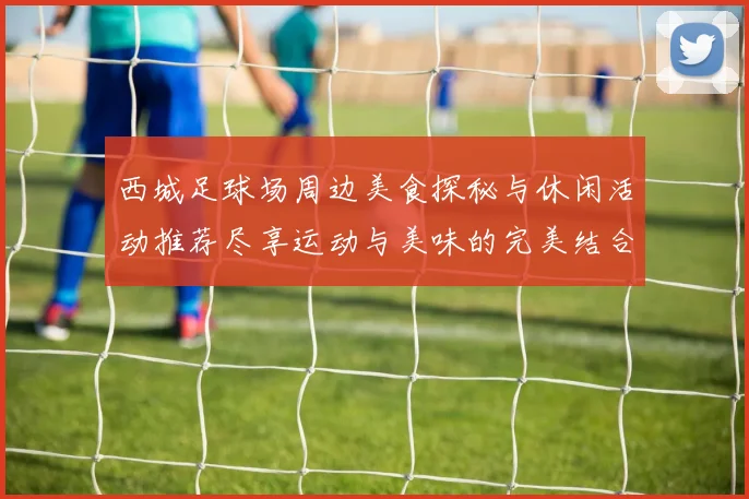 西城足球场周边美食探秘与休闲活动推荐尽享运动与美味的完美结合