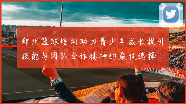 郑州篮球培训助力青少年成长提升技能与团队合作精神的最佳选择