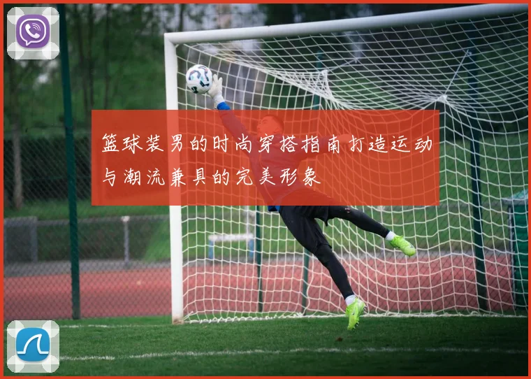 篮球装男的时尚穿搭指南打造运动与潮流兼具的完美形象