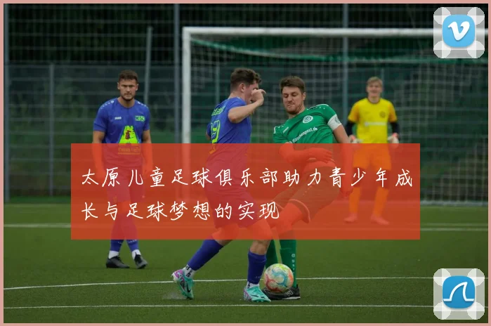 太原儿童足球俱乐部助力青少年成长与足球梦想的实现