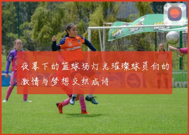 夜幕下的篮球场灯光璀璨球员们的激情与梦想交织成诗