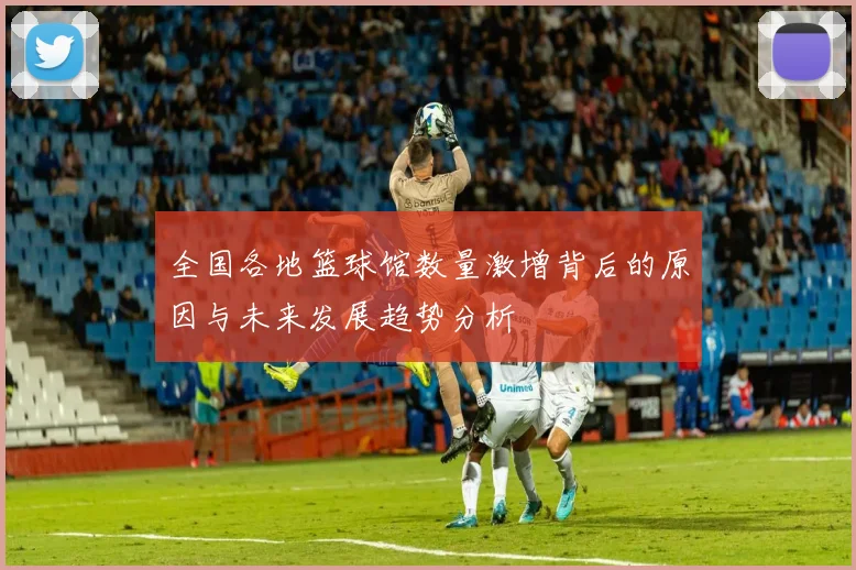 全国各地篮球馆数量激增背后的原因与未来发展趋势分析