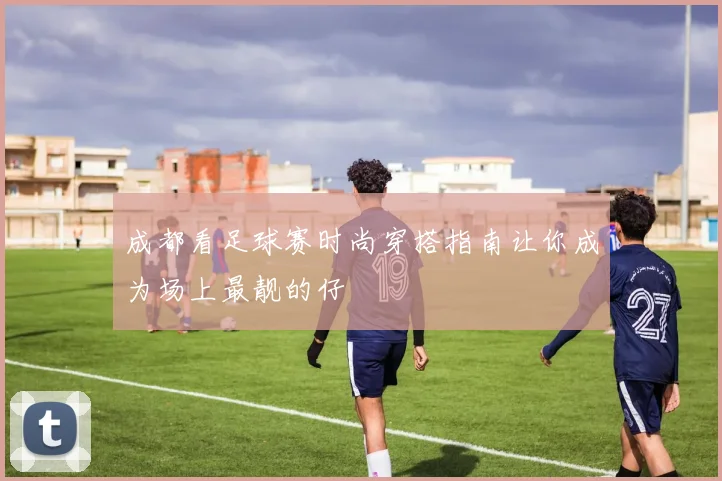 成都看足球赛时尚穿搭指南让你成为场上最靓的仔