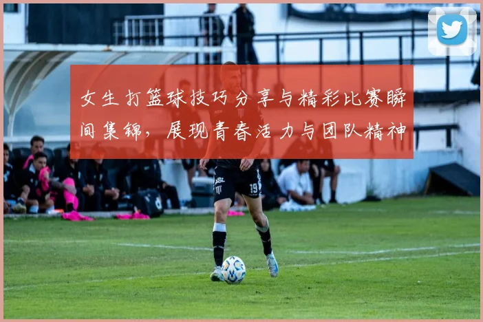 女生打篮球技巧分享与精彩比赛瞬间集锦，展现青春活力与团队精神