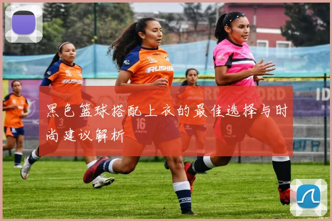 黑色篮球搭配上衣的最佳选择与时尚建议解析