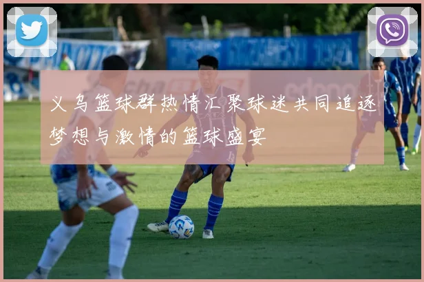 义乌篮球群热情汇聚球迷共同追逐梦想与激情的篮球盛宴