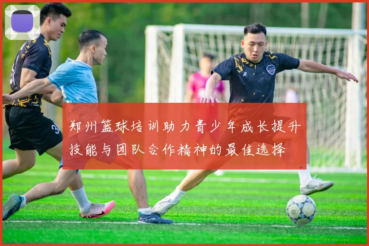 郑州篮球培训助力青少年成长提升技能与团队合作精神的最佳选择