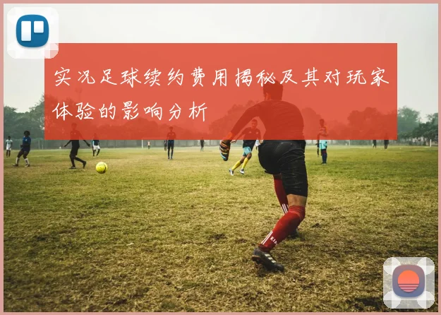 实况足球续约费用揭秘及其对玩家体验的影响分析