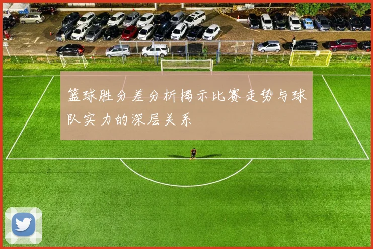 篮球胜分差分析揭示比赛走势与球队实力的深层关系