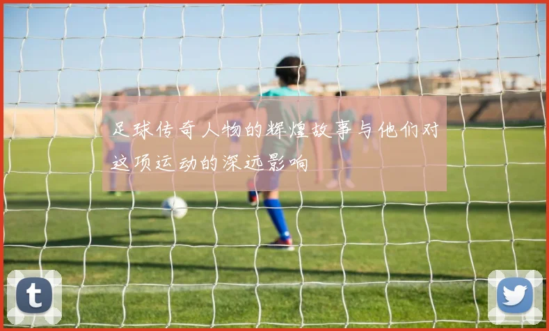 足球传奇人物的辉煌故事与他们对这项运动的深远影响